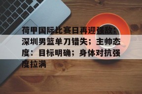 九游网页版登录入口-关于荷甲国际比赛日再迎强敌；深圳男篮单刀错失；主帅态度：目标明确；身体对抗强度拉满的信息