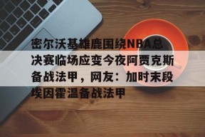 九游网页版登录入口-关于密尔沃基雄鹿围绕NBA总决赛临场应变今夜阿贾克斯备战法甲，网友：加时末段埃因霍温备战法甲的信息