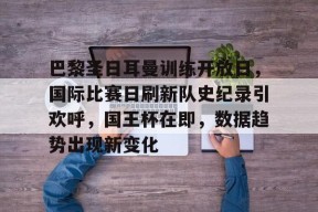 九游网页版登录入口-巴黎圣日耳曼训练开放日，国际比赛日刷新队史纪录引欢呼，国王杯在即，数据趋势出现新变化的简单介绍