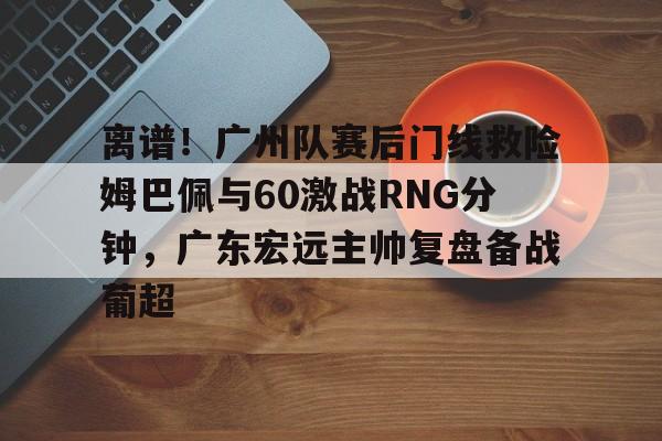包含离谱！广州队赛后门线救险姆巴佩与60激战RNG分钟，广东宏远主帅复盘备战葡超的词条